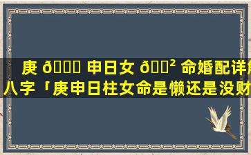 庚 🐈 申日女 🌲 命婚配详解八字「庚申日柱女命是懒还是没财运」